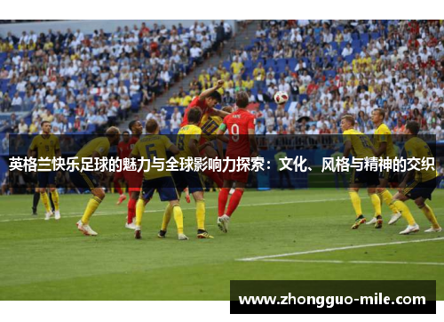 英格兰快乐足球的魅力与全球影响力探索:文化、风格与精神的交织 英格兰快乐足球的魅力与全球影响力探索:文化、风格与精神的交织