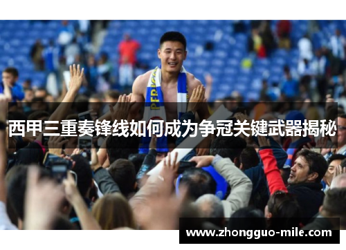 西甲三重奏锋线如何成为争冠关键武器揭秘 西甲三重奏锋线如何成为争冠关键武器揭秘