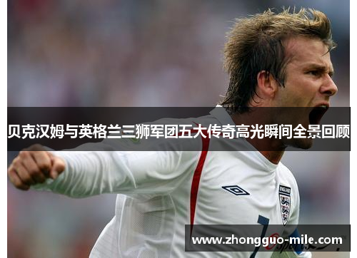 贝克汉姆与英格兰三狮军团五大传奇高光瞬间全景回顾 贝克汉姆与英格兰三狮军团五大传奇高光瞬间全景回顾