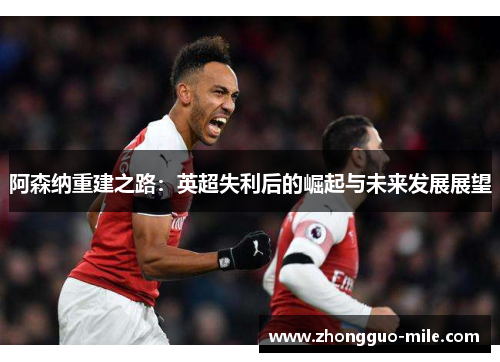 阿森纳重建之路:英超失利后的崛起与未来发展展望 阿森纳重建之路:英超失利后的崛起与未来发展展望