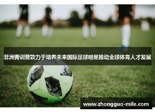 非洲青训营致力于培养未来国际足球明星推动全球体育人才发展 非洲青训营致力于培养未来国际足球明星推动全球体育人才发展