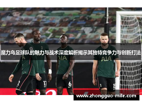 魔力鸟足球队的魅力与战术深度解析揭示其独特竞争力与创新打法