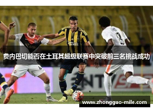 费内巴切能否在土耳其超级联赛中突破前三名挑战成功 费内巴切能否在土耳其超级联赛中突破前三名挑战成功