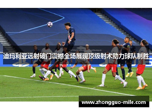迪玛利亚远射破门震撼全场展现顶级射术助力球队制胜 迪玛利亚远射破门震撼全场展现顶级射术助力球队制胜