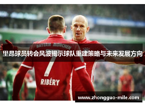 里昂球员转会风波揭示球队重建策略与未来发展方向