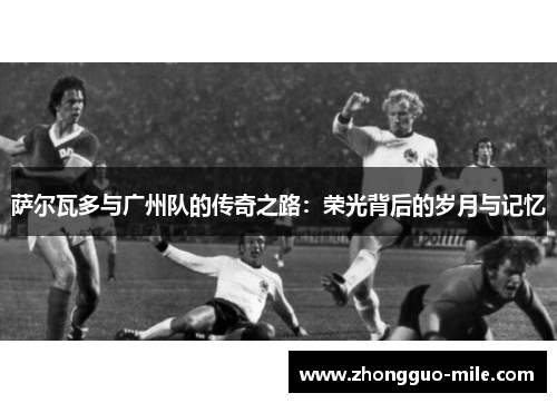 萨尔瓦多与广州队的传奇之路:荣光背后的岁月与记忆 萨尔瓦多与广州队的传奇之路:荣光背后的岁月与记忆