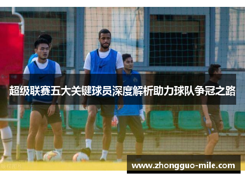 超级联赛五大关键球员深度解析助力球队争冠之路 超级联赛五大关键球员深度解析助力球队争冠之路